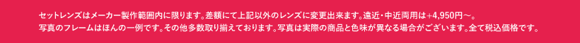 セットレンズはメーカー製作範囲内に限ります。差額にて上記以外のレンズに変更出来ます。遠近・中近両用は+4,950円〜。写真のフレームはほんの一例です。その他多数取り揃えております。写真は実際の商品と色味が異なる場合がございます。全て税込価格です。