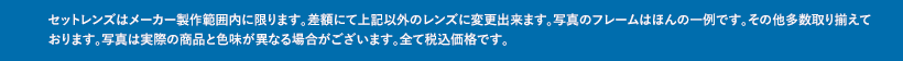 セットレンズはメーカー製作範囲内に限ります。差額にて上記以外のレンズに変更出来ます。写真のフレームはほんの一例です。その他多数取り揃えております。写真は実際の商品と色味が異なる場合がございます。全て税込価格です。
