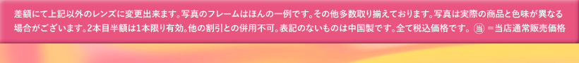 差額にて上記以外のレンズに変更出来ます。写真のフレームはほんの一例です。その他多数取り揃えております。写真は実際の商品と色味が異なる場合がございます。2本目半額は1本限り有効。他の割引との併用不可。表記のないものは中国製です。全て税込価格です。当=当店通常販売価格