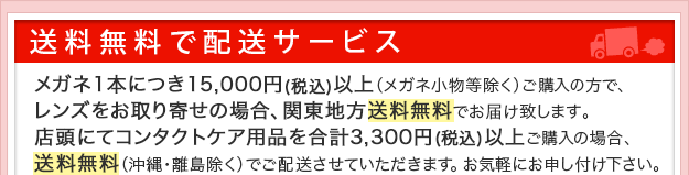 送料無料で配送サービス。メガネ一本につき15,000円以上メガネ小物等除くご購入でレンズお取り寄せの場合、関東地方送料無料でお届け致します。店頭にてコンタクトケア用品を合計3,300円以上ご購入の場合、送料無料沖縄・離島除くでご配送させていただきます。お気軽にお申し付けください。